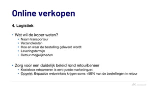 Online verkopen
4. Logistiek
• Wat wil de koper weten?
• Naam transporteur
• Verzendkosten
• Hoe en waar de bestelling geleverd wordt
• Leveringstermijn
• Retour mogelijkheden
• Zorg voor een duidelijk beleid rond retourbeheer
• Kosteloos retourneren is een goede marketingzet
• Opgelet: Bepaalde webwinkels krijgen soms +50% van de bestellingen in retour
 
