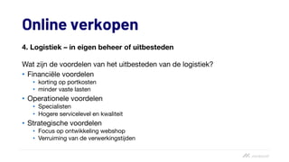 Online verkopen
4. Logistiek – in eigen beheer of uitbesteden
Wat zijn de voordelen van het uitbesteden van de logistiek?
• Financiële voordelen
• korting op portkosten
• minder vaste lasten
• Operationele voordelen
• Specialisten
• Hogere servicelevel en kwaliteit
• Strategische voordelen
• Focus op ontwikkeling webshop
• Verruiming van de verwerkingstijden
 