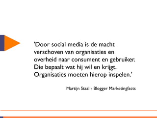 'Door social media is de macht
verschoven van organisaties en
overheid naar consument en gebruiker.
Die bepaalt wat hij wil en krijgt.
Organisaties moeten hierop inspelen.'

           Martijn Staal - Blogger Marketingfacts
 