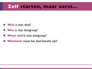 Zelf starten, maar eerst...


Wat is mijn doel?
Wie is mijn doelgroep?
Waar vind ik mijn doelgroep?
Wanneer moet het doel bereikt zijn?
 