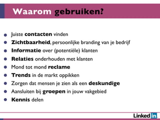 Waarom gebruiken?

Juiste contacten vinden
Zichtbaarheid, persoonlijke branding van je bedrijf
Informatie over (potentiële) klanten
Relaties onderhouden met klanten
Mond tot mond reclame
Trends in de markt oppikken
Zorgen dat mensen je zien als een deskundige
Aansluiten bij groepen in jouw vakgebied
Kennis delen
 