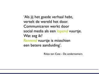 ‘Als jij het goede verhaal hebt,
vertelt de wereld het door.
Communiceren werkt door
social media als een lopend vuurtje.
Wat zeg ik?
Rennend vuurtje is misschien
een betere aanduiding’.

            Ritzo ten Cate - De ondernemers
 