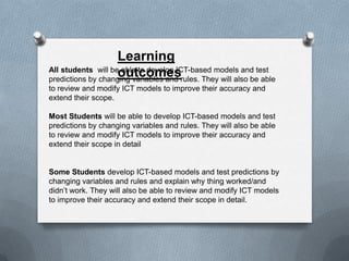 Learning
All students will be able to develop ICT-based models and test
                    outcomes
predictions by changing variables and rules. They will also be able
to review and modify ICT models to improve their accuracy and
extend their scope.

Most Students will be able to develop ICT-based models and test
predictions by changing variables and rules. They will also be able
to review and modify ICT models to improve their accuracy and
extend their scope in detail


Some Students develop ICT-based models and test predictions by
changing variables and rules and explain why thing worked/and
didn’t work. They will also be able to review and modify ICT models
to improve their accuracy and extend their scope in detail.
 