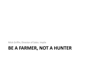 BE A FARMER, NOT A HUNTER
Mick Griffin, Director of Sales. Implix
 