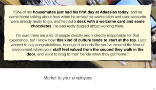 “One of my housemates just had his ﬁrst day at Atlassian today, and he
came home talking about how when he arrived his workstation and user accounts
 were already ready to go, and he had a desk with a welcome card and some
             chocolates. He was really buzzed about working there.

   I'm sure there are a lot of people directly and indirectly responsible for that
experience, but I know how this kind of culture tends to start at the top. I just
 wanted to say congratulations, because it sounds like you've created the kind of
 environment where your staff feel valued from the second they walk in the
          door, and want to brag to their friends when they get home.”




                    Market to your employees

                                                                                     21
 