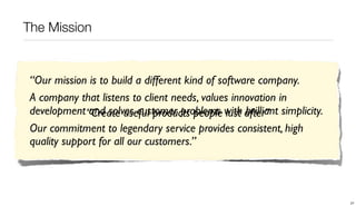 The Mission


 “Our mission is to build a different kind of software company.
 A company that listens to client needs, values innovation in
 development “Create useful products people with after” simplicity.
              and solves customer problems lust brilliant
 Our commitment to legendary service provides consistent, high
 quality support for all our customers.”




                                                                      27
 