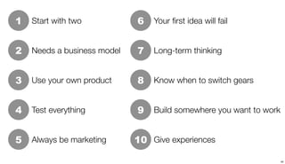 1   Start with two           6   Your ﬁrst idea will fail


2   Needs a business model   7   Long-term thinking


3   Use your own product     8   Know when to switch gears


4   Test everything          9   Build somewhere you want to work


5   Always be marketing      10 Give experiences

                                                                    40
 