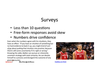 Surveys	
  
     •  Less	
  than	
  10	
  ques&ons	
  
     •  Free-­‐form	
  responses	
  avoid	
  skew	
  
     •  Numbers	
  drive	
  conﬁdence	
  
Even	
  when	
  the	
  numbers	
  agree	
  with	
  his	
  intui&ons,	
  they	
  
have	
  an	
  eﬀect.	
  “If	
  you	
  have	
  an	
  intui&on	
  of	
  something	
  but	
  
no	
  hard	
  evidence	
  to	
  back	
  it	
  up,	
  you	
  might	
  kind	
  of	
  sort	
  
of	
  go	
  about	
  puang	
  that	
  intui&on	
  into	
  prac&ce,	
  because	
  
there’s	
  s&ll	
  some	
  uncertainty	
  if	
  it’s	
  right	
  or	
  wrong.”	
  
Knowing	
  the	
  odds,	
  Baaer	
  can	
  pursue	
  an	
  inherently	
  
uncertain	
  strategy	
  with	
  total	
  certainty.	
  He	
  can	
  devote	
  
himself	
  to	
  a	
  process	
  and	
  disregard	
  the	
  outcome	
  of	
  any	
  
given	
  encounter.	
  	
  
                                                                                              HazBoy	
  on	
  Flickr	
  
 