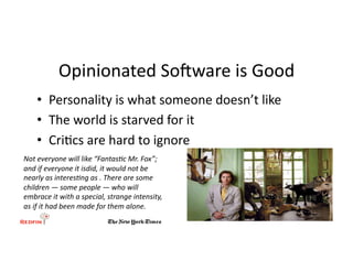 Opinionated	
  SoHware	
  is	
  Good	
  
      •  Personality	
  is	
  what	
  someone	
  doesn’t	
  like	
  
      •  The	
  world	
  is	
  starved	
  for	
  it	
  
      •  Cri&cs	
  are	
  hard	
  to	
  ignore	
  
Not	
  everyone	
  will	
  like	
  “Fantas2c	
  Mr.	
  Fox”;	
  
and	
  if	
  everyone	
  it	
  isdid,	
  it	
  would	
  not	
  be	
  
nearly	
  as	
  interes2ng	
  as	
  .	
  There	
  are	
  some	
  
children	
  —	
  some	
  people	
  —	
  who	
  will	
  
embrace	
  it	
  with	
  a	
  special,	
  strange	
  intensity,	
  
as	
  if	
  it	
  had	
  been	
  made	
  for	
  them	
  alone.	
  	
  
 
