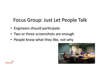 Focus	
  Group:	
  Just	
  Let	
  People	
  Talk	
  
•  Engineers	
  should	
  par&cipate	
  
•  Two	
  or	
  three	
  screenshots	
  are	
  enough	
  
•  People	
  know	
  what	
  they	
  like,	
  not	
  why	
  
 