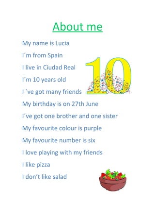 About me
My name is Lucia
I´m from Spain
I live in Ciudad Real
I´m 10 years old
I ´ve got many friends
My birthday is on 27th June
I´ve got one brother and one sister
My favourite colour is purple
My favourite number is six
I love playing with my friends
I like pizza
I don’t like salad

 
