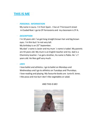 THIS IS ME
∙

PERSONAL INFORMATION
My name is Laura. I´m from Spain . I live at 7 Ferrocarril street
in Ciudad Real. I go to CP Ferroviario and my classroom is 5º A.

∙

DESCRIPTION
I´m 10 years old. I´ve got long straight brown hair and big brown
eyes. I´m thin but I´m not very tall.
My birthday is on 25th September.
My dad ´s name is Javier and my mum ´s name is Isabel. My parents
are 43 years old. My mum is an English teacher and my dad is a
Chemistry teacher. I´ve got a brother, his name is Pablo. He ´s 7
years old. He likes golf very much.

∙

LIKES
I love ballet and athletics. I go to ballet on Mondays and
Wednesdays and I go to athletics on Tuesdays and Thursdays.
I love reading and playing. My favourite books are Junie B. Jones.
I like pizza and rice but I don´t like vegetables or salad.
AND THIS IS ME!

 