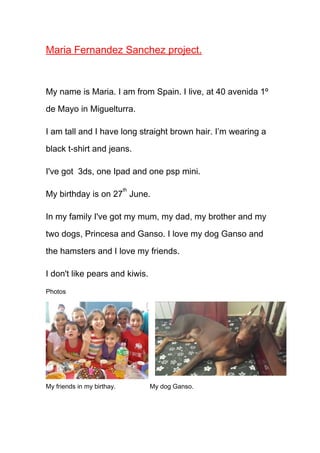 Maria Fernandez Sanchez project.

My name is Maria. I am from Spain. I live, at 40 avenida 1º
de Mayo in Miguelturra.
I am tall and I have long straight brown hair. I’m wearing a
black t-shirt and jeans.
I've got 3ds, one Ipad and one psp mini.
th

My birthday is on 27 June.
In my family I've got my mum, my dad, my brother and my
two dogs, Princesa and Ganso. I love my dog Ganso and
the hamsters and I love my friends.
I don't like pears and kiwis.
Photos

My friends in my birthay.

My dog Ganso.

 