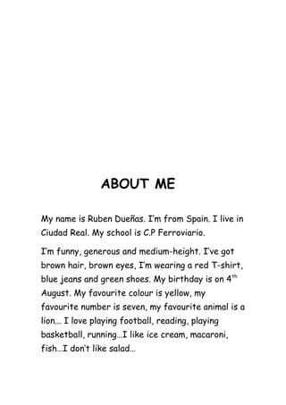 ABOUT ME
My name is Ruben Dueñas. I’m from Spain. I live in
Ciudad Real. My school is C.P Ferroviario.
I’m funny, generous and medium-height. I’ve got
brown hair, brown eyes, I’m wearing a red T-shirt,
blue jeans and green shoes. My birthday is on 4 th
August. My favourite colour is yellow, my
favourite number is seven, my favourite animal is a
lion... I love playing football, reading, playing
basketball, running…I like ice cream, macaroni,
fish…I don’t like salad…

 