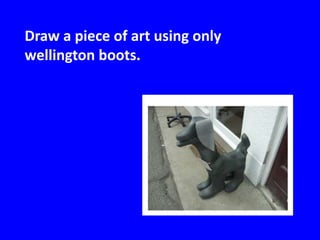 Draw a piece of art using only
wellington boots.
 