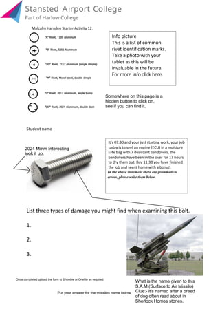 List three types of damage you might find when examining this bolt.
1.
2.
3.
Student name
For more info click here.
invaluable in the future.
tablet as this will be
Take a photo with your
rivet identification marks.
This is a list of common
Info picture
Somewhere on this page is a
hidden button to click on,
see if you can find it.
2024 Mmm Interesting
look it up.
What is the name given to this
S.A.M (Surface to Air Missile)
Clue:- it's named after a breed
of dog often read about in
Sherlock Homes stories.
Put your answer for the missiles name below
Once completed upload the form to Showbie or Onefile as required
errors, please write them below.
In the above statement there are grammatical
the job and seent home with a bonuz.
to dry them out. Buy 11:30 you have finished
bandoliers have been in the over for 17 hours
safe bag with 7 desiccant bandoliers. the
today is to seel an engine (ECU) in a moisture
It’s 07:30 and your just starting work, your job
Malcolm Harnden Starter Activity 12.
Click me
 