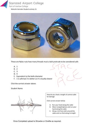 These are Nyloc nuts how many threads must a bolt protrude to be considered safe
A. 1
B. 2
C. 3
D. 4
E. Equivalent to the bolts diameter
F. 1 is safe but 3 is better as it’s visually clearer
Click the correct answer above.
Student Name
cable and run that along its length
Wrap a lint free cloth around theC.
hand along the cable
Wear marigold gloves and run yourB.
Run your hand along the cableA.
Click correct answer below
for damage
How do you check a length of control cable
Once Completed upload to Showbie or Onefile as required.
Malcolm Harnden Student activity 13.
 