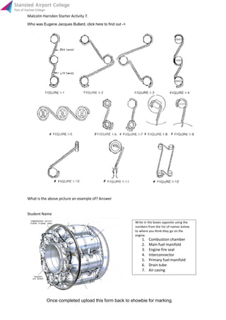 What is the above picture an example of? Answer
Student Name
Air casing7.
Drain tube6.
Primary fuel manifold5.
Interconnector4.
Engine fire seal3.
Main fuel manifold2.
Combustion chamber1.
Who was Eugene Jacques Bullard, click here to find out ->
engine.
to where you think they go on the
numbers from the list of names below
Write in the boxes opposite using the
Once completed upload this form back to showbie for marking.
Malcolm Harnden Starter Activity 7.
Info
 