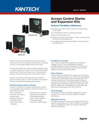 DATA sheeT




                                                                      Access Control starter
                                                                      and expansion Kits
                                                                      Features That Make a Difference:
                                                                       	 	 verything	you	need	to	install	or	expand	a	complete	access		
                                                                         E
                                                                         control	system
                                                                       	 	 	comprehensive	solution	for	growing	businesses
                                                                         A
                                expansion Kit                          	 	 asy	to	install	and	easy	to	use
                                                                         E
                                                                       	 	 xpand	your	access	control	system	in	2-door	increments	using		
                                                                         E
                                                                         the	Access	Control	Expansion	Kit
                                                                       	 	 ompatible	with	EntraPass	Special	Edition,	Corporate	Edition,		
                                                                         C
                                                                         and	Global	Edition




              starter Kit



Kantech™	Access	Control	Starter	and	Expansion	Kits	offer	a	           KT-300 Door Controller
comprehensive	solution	for	growing	businesses	that	are	seeking	       The	KT-300	is	a	powerful	and	scalable	door	controller	that		
an	easy-to-use	and	highly	reliable	access	control	system.             manages	2	doors	or	can	be	easily	linked	to	a	network		
                                                                      controlling	thousands	of	doors.	Additionally,	KT-300	supports	
The	all-inclusive	Starter	Kit	provides	everything	needed	to	create	   expansion	modules	to	add	inputs,	outputs,	and	an	LCD	time	
a	complete	access	control	system.	From	the	powerful	EntraPass	        display	for	time	and	attendance	functions.
software	and	KT-300	door	controller	to	all	of	the	peripherals	in	
between,	the	Starter	Kit	makes	sure	nothing	is	left	to	chance.        ioProx Readers
                                                                      The	Kits	include	two	P225XSF	ioProx	readers	that	are	attractive,	
                                                                      compact,	and	vandal	resistant.	Each	reader	is	also	encapsulated	
Similarly,	the	Expansion	Kit	includes	everything	required	to	
                                                                      in	epoxy	potting	which	protects	them	from	the	elements.	The	
expand	an	existing	system.	In	2-door	increments,	the	Expansion	
                                                                      innovative	‘snap-and-lock’	terminal	blocks	allow	for	easy	wir-
Kit	keeps	up	with	even	the	fastest	growing	business.	                 ing	saving	time	and	money.	The	eXtended	Secure	Format	(XSF)	
                                                                      increases	security	and	protects	against	card	duplication.	Each	
EntraPass Special Edition Software                                    reader	is	outfitted	with	an	integrated	piezo	buzzer	and	bicolor	
Included	in	the	Starter	Kit,	EntraPass	Special	Edition	software	      LED	and	has	a	read	range	of	up	to	16.5	cm	(6.5	in).
is	an	expandable	single	workstation	solution	that	is	easy	to	use.	
System	features	include:	                                             ioProx Keytags
•	Up	to	128	readers	               •	Emailing	reports	capability	     The	Starter	Kit	contains	five	P40KEY	keytags	that	are	small	
•	Unlimited	card	capacity	         •	Remote	site	management	          enough	to	fit	on	a	key	chain	and	are	resistant	to	cracking		
•	Express	setup	                   •	Configurable	desktops	           and	breaking.
•	Interactive	floor	plans	         •	Alarm	system	integration	
•	Vocabulary	editor	               •	Integrated	badging	              USB-485 Converter
•		 oncurrent	operator		
  C                                •	Automated	system	backup	         The	USB-485	protocol	converter	converts	USB	to	RS-485	and	
                                                                      extends	communication	up	to	1,200	m	(4,000	ft).	The	converter	
  languages
                                                                      uses	an	unshielded	and	twisted	communication	cable	and	is	
                                                                      powered	by	a	USB	port.
 