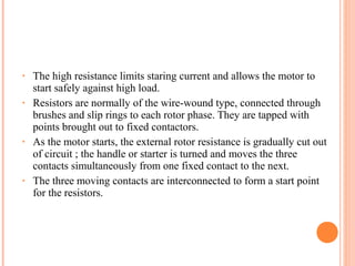 • The high resistance limits staring current and allows the motor to
start safely against high load.
• Resistors are normally of the wire-wound type, connected through
brushes and slip rings to each rotor phase. They are tapped with
points brought out to fixed contactors.
• As the motor starts, the external rotor resistance is gradually cut out
of circuit ; the handle or starter is turned and moves the three
contacts simultaneously from one fixed contact to the next.
• The three moving contacts are interconnected to form a start point
for the resistors.
 
