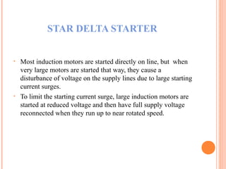 STAR DELTA STARTER
• Most induction motors are started directly on line, but when
very large motors are started that way, they cause a
disturbance of voltage on the supply lines due to large starting
current surges.
• To limit the starting current surge, large induction motors are
started at reduced voltage and then have full supply voltage
reconnected when they run up to near rotated speed.
 