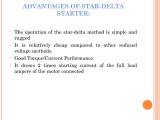 ADVANTAGES OF STAR-DELTA
STARTER:
• The operation of the star-delta method is simple and
rugged
• It is relatively cheap compared to other reduced
voltage methods.
• Good Torque/Current Performance.
• It draws 2 times starting current of the full load
ampere of the motor connected
 