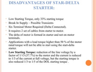 DISADVANTAGES OF STAR-DELTA
STARTER:
• Low Starting Torque, only 33% starting torque
• Break In Supply – Possible Transients
• Six Terminal Motor Required (Delta Connected).
• It requires 2 set of cables from starter to motor.
• The delta of motor is formed in starter and not on motor
terminals.
• Applications with a load torque higher than 50 % of the motor
rated torque will not be able to start using the start-delta
starter.
• Low Starting Torque: reduction of the line voltage by a
factor of 1/√3 (57.7%) to the motor and the current is reduced
to 1/3 of the current at full voltage, but the starting torque is
also reduced 1/3 to 1/5 of the DOL starting torque .
 