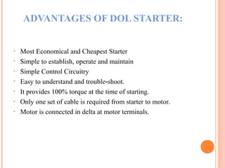 ADVANTAGES OF DOL STARTER:
• Most Economical and Cheapest Starter
• Simple to establish, operate and maintain
• Simple Control Circuitry
• Easy to understand and trouble shoot.‐
• It provides 100% torque at the time of starting.
• Only one set of cable is required from starter to motor.
• Motor is connected in delta at motor terminals.
 