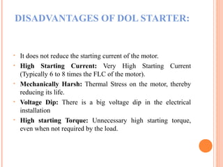 DISADVANTAGES OF DOL STARTER:
• It does not reduce the starting current of the motor.
• High Starting Current: Very High Starting Current
(Typically 6 to 8 times the FLC of the motor).
• Mechanically Harsh: Thermal Stress on the motor, thereby
reducing its life.
• Voltage Dip: There is a big voltage dip in the electrical
installation
• High starting Torque: Unnecessary high starting torque,
even when not required by the load.
 