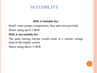 SUITABILITY
• DOL is Suitable for:
• Small water pumps, compressors, fans and conveyor belts.
• Motor rating up to 5.5KW
• DOL is not suitable for:
• The peak starting current would result in a serious voltage
drop on the supply system
• Motor rating above 5.5KW
 