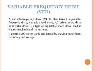 VARIABLE FREQUENCY DRIVE
(VFD)
• A variable-frequency drive (VFD), also termed adjustable-
frequency drive, variable speed drive, AC drive, micro drive
or inverter drive is a type of adjustable-speed drive used in
electro-mechanical drive systems.
• It controls AC motor speed and torque by varying motor input
frequency and voltage.
 