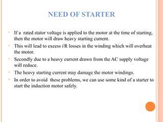 NEED OF STARTER
• If a rated stator voltage is applied to the motor at the time of starting,
then the motor will draw heavy starting current.
• This will lead to excess i2
R losses in the winding which will overheat
the motor.
• Secondly due to a heavy current drawn from the AC supply voltage
will reduce.
• The heavy starting current may damage the motor windings.
• In order to avoid these problems, we can use some kind of a starter to
start the induction motor safely.
 