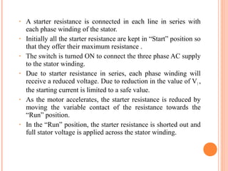 • A starter resistance is connected in each line in series with
each phase winding of the stator.
• Initially all the starter resistance are kept in “Start” position so
that they offer their maximum resistance .
• The switch is turned ON to connect the three phase AC supply
to the stator winding.
• Due to starter resistance in series, each phase winding will
receive a reduced voltage. Due to reduction in the value of V1 ,
the starting current is limited to a safe value.
• As the motor accelerates, the starter resistance is reduced by
moving the variable contact of the resistance towards the
“Run” position.
• In the “Run” position, the starter resistance is shorted out and
full stator voltage is applied across the stator winding.
 