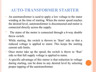 AUTO-TRANSFORMER STARTER
• An autotransformer is used to apply a low voltage to the stator
winding at the time of starting. When the motor speed reaches
the desired level, autotransformer is disconnected and motor is
connected directly across the supply.
• The stator of the motor is connected through a 6-way double
throw switch.
• While starting, the switch is thrown to ‘Start’ side so that a
reduced voltage is applied to stator. This keeps the starting
current safe limits.
• Once motor take up the speed, the switch is throw to ‘Run’
side so that full supply voltage is applied to stator.
• A specific advantage of this starter is that reduction in voltage
during starting, can be done to any desired level by selecting
proper tapping of the autotransformer.
 