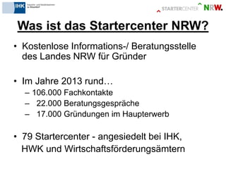 Was ist das Startercenter NRW? 
•Kostenlose Informations-/ Beratungsstelle des Landes NRW für Gründer 
•Im Jahre 2013 rund… 
–106.000 Fachkontakte 
– 22.000 Beratungsgespräche 
– 17.000 Gründungen im Haupterwerb 
•79 Startercenter - angesiedelt bei IHK, 
HWK und Wirtschaftsförderungsämtern 
 