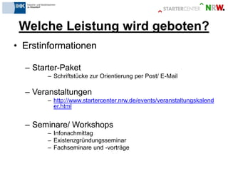 Welche Leistung wird geboten? 
•Erstinformationen 
–Starter-Paket 
–Schriftstücke zur Orientierung per Post/ E-Mail 
–Veranstaltungen 
–http://www.startercenter.nrw.de/events/veranstaltungskalender.html 
–Seminare/ Workshops 
–Infonachmittag 
–Existenzgründungsseminar 
–Fachseminare und -vorträge  