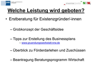 Welche Leistung wird geboten? 
•Erstberatung für Existenzgründer/-innen 
–Grobkonzept der Geschäftsidee 
–Tipps zur Erstellung des Businessplans 
–www.gruendungswerkstatt-nrw.de 
–Überblick zu Förderdarlehen und Zuschüssen 
–Beantragung Beratungsprogramm Wirtschaft  