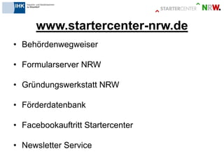 www.startercenter-nrw.de 
•Behördenwegweiser 
•Formularserver NRW 
•Gründungswerkstatt NRW 
•Förderdatenbank 
•Facebookauftritt Startercenter 
•Newsletter Service 
 