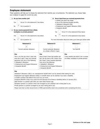 Page 2
Employee statement
These questions will help you to choose the statement that matches your circumstances. The statement you choose helps
your employer to apply the correct tax code.
Do you have another job?
Yes Put an ‘X’ in the statement C box below
No Go to question 9
Do you receive payments from a State,
workplace or private pension?
Yes Put an ‘X’ in the statement C box below
No Go to question 10
Since 6 April have you received payments from:
• another job which has ended
or any of the following taxable benefits
• Jobseeker’s Allowance (JSA)
• Employment and Support Allowance (ESA)
• Incapacity Benefit
Yes Put an ‘X’ in the statement B box below
No Put an ‘X’ in the statement A box below
For more information about tax codes, go to www.gov.uk/tax-codes
Continue on the next page
9
10
8
Statement A
✓
Current personal allowance
Statement B
Current personal allowance
on a Week 1/Month 1 basis
Statement C
Tax Code BR
Key
This is my first job since 6 April and
since the 6 April I have not received
payments from any of the following:
• Jobseeker’s Allowance
• Employment and Support Allowance
• Incapacity Benefit
Key
Since 6 April I have had another job
but I do not have a P45. And/or since
the 6 April I have received payments
from any of the following:
• Jobseeker’s Allowance
• Employment and Support Allowance
• Incapacity Benefit
Key
I have another job and/or I am in receipt
of a State, workplace or private pension.
Key
Jobseeker’s Allowance (JSA) is an unemployment benefit which can be claimed while looking for work.
Employment and Support Allowance (ESA) is a benefit which can be claimed if you have a disability
or health condition that affects how much you can work.
Incapacity Benefit is help if you could not work because of an illness or disability before 31 January 2011.
State Pension is a pension paid when you reach State Pension age.
Workplace pension is a pension which was arranged by your employer and is being paid to you.
Private pension is a pension arranged by you and is being paid to you.
Please note that no other Government or HMRC paid benefits need to be considered when completing this form.
 