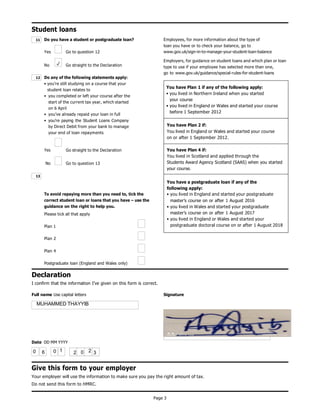 Page 3
Student loans
Do you have a student or postgraduate loan?
Yes Go to question 12
No Go straight to the Declaration
Do any of the following statements apply:
• you’re still studying on a course that your
student loan relates to
• you completed or left your course after the
start of the current tax year, which started
on 6 April
• you’ve already repaid your loan in full
• you’re paying the Student Loans Company
by Direct Debit from your bank to manage
your end of loan repayments
Employees, for more information about the type of
loan you have or to check your balance, go to
www.gov.uk/sign-in-to-manage-your-student-loan-balance
Employers, for guidance on student loans and which plan or loan
type to use if your employee has selected more than one,
go to www.gov.uk/guidance/special-rules-for-student-loans
Yes
No
Go straight to the Declaration
Go to question 13
To avoid repaying more than you need to, tick the
correct student loan or loans that you have – use the
guidance on the right to help you.
Please tick all that apply
Plan 1
Plan 2
Plan 4
Postgraduate loan (England and Wales only)
Declaration
I confirm that the information I’ve given on this form is correct.
Full name Use capital letters Signature
Date DD MM YYYY
Give this form to your employer
Your employer will use the information to make sure you pay the right amount of tax.
Do not send this form to HMRC.
13
12
11
You have Plan 1 if any of the following apply:
• you lived in Northern Ireland when you started
your course
• you lived in England or Wales and started your course
before 1 September 2012
You have Plan 2 if:
You lived in England or Wales and started your course
on or after 1 September 2012.
You have Plan 4 if:
You lived in Scotland and applied through the
Students Award Agency Scotland (SAAS) when you started
your course.
You have a postgraduate loan if any of the
following apply:
• you lived in England and started your postgraduate
master’s course on or after 1 August 2016
• you lived in Wales and started your postgraduate
master’s course on or after 1 August 2017
• you lived in England or Wales and started your
postgraduate doctoral course on or after 1 August 2018
2 0 2 3
MUHAMMED THAYYIB
 