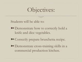 Objectives:
Students will be able to:
➼ Demonstrate how to correctly hold a
  knife and dice vegetables.
➼ Correctly prepare bruschetta recipe.
➼ Demonstrate cross-training skills in a
  commercial production kitchen.
 