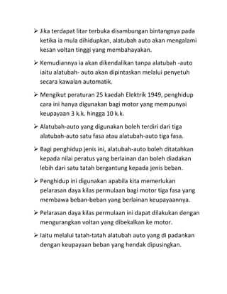  Jika terdapat litar terbuka disambungan bintangnya pada
  ketika ia mula dihidupkan, alatubah auto akan mengalami
  kesan voltan tinggi yang membahayakan.
 Kemudiannya ia akan dikendalikan tanpa alatubah -auto
  iaitu alatubah- auto akan dipintaskan melalui penyetuh
  secara kawalan automatik.
 Mengikut peraturan 25 kaedah Elektrik 1949, penghidup
  cara ini hanya digunakan bagi motor yang mempunyai
  keupayaan 3 k.k. hingga 10 k.k.
 Alatubah-auto yang digunakan boleh terdiri dari tiga
  alatubah-auto satu fasa atau alatubah-auto tiga fasa.
 Bagi penghidup jenis ini, alatubah-auto boleh ditatahkan
  kepada nilai peratus yang berlainan dan boleh diadakan
  lebih dari satu tatah bergantung kepada jenis beban.
 Penghidup ini digunakan apabila kita memerlukan
  pelarasan daya kilas permulaan bagi motor tiga fasa yang
  membawa beban-beban yang berlainan keupayaannya.
 Pelarasan daya kilas permulaan ini dapat dilakukan dengan
  mengurangkan voltan yang dibekalkan ke motor.
 Iaitu melalui tatah-tatah alatubah auto yang di padankan
  dengan keupayaan beban yang hendak dipusingkan.
 