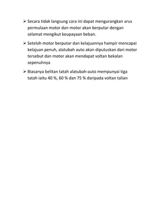  Secara tidak langsung cara ini dapat mengurangkan arus
  permulaan motor dan motor akan berputar dengan
  selamat mengikut keupayaan beban.
 Setelah motor berputar dan kelajuannya hampir mencapai
  kelajuan penuh, alatubah auto akan diputuskan dari motor
  tersebut dan motor akan mendapat voltan bekalan
  sepenuhnya
 Biasanya belitan tatah alatubah-auto mempunyai tiga
  tatah iaitu 40 %, 60 % dan 75 % daripada voltan talian
 