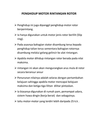 PENGHIDUP MOTOR RINTANGAN ROTOR


 Penghidup ini juga dipanggil penghidup motor rotor
  berperintang.
 Ia hanya digunakan untuk motor jenis rotor berlilit (Slip
  ring).
 Pada asasnya bahagian stator disambung terus kepada
  penghidup talian terus sementara bahagian rotornya
  disambung melalui gelang gelincir ke alat rintangan.
 Apabila motor dihidup rintangan rotor berada pada nilai
  maksima.
 rintangan ini akan akan mengurangkan arus mula di rotor
  secara beransur ansur
 Penurunan nilainya adalah selaras dengan pertambahan
  kelajuan sahingga apabila motor mencapai kelajuan
  maksima dan ketiga tiga lilitan dilitar pintaskan.
 Ia biasanya digunakan di rumah pam, pemampat udara,
  sistem hawa dingin (kerja berat) dan sebagainya.
 Iaitu motor-motor yang terdiri lebih daripada 25 k.k .
 