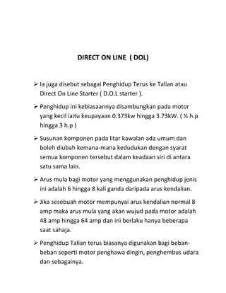 DIRECT ON LINE ( DOL)


 Ia juga disebut sebagai Penghidup Terus ke Talian atau
  Direct On Line Starter ( D.O.L starter ).
 Penghidup ini kebiasaannya disambungkan pada motor
  yang kecil iaitu keupayaan 0.373kw hingga 3.73kW. ( ½ h.p
  hingga 3 h.p )
 Susunan komponen pada litar kawalan ada umum dan
  boleh diubah kemana-mana kedudukan dengan syarat
  semua komponen tersebut dalam keadaan siri di antara
  satu sama lain.
 Arus mula bagi motor yang menggunakan penghidup jenis
  ini adalah 6 hingga 8 kali ganda daripada arus kendalian.
 Jika sesebuah motor mempunyai arus kendalian normal 8
  amp maka arus mula yang akan wujud pada motor adalah
  48 amp hingga 64 amp dan ini berlaku hanya beberapa
  saat sahaja.
 Penghidup Talian terus biasanya digunakan bagi beban-
  beban seperti motor penghawa dingin, penghembus udara
  dan sebagainya.
 
