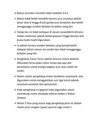  Beban tersebut mestilah tidak melebihi 3 k.k.
 Beban tidak boleh melebihi kerana arus mulanya adalah
  besar iaitu 6 hingga 8 kali ganda arus kendalian dan boleh
  mengganggu sumber bekalan ke beban yang lain.
 Tetapi kes ini tidak terdapat di stesen janaelektrik dimana
  motor-motornya adalah berkeupayaan hingga beratus kali
  kuasa kuda masih digunakan.
 Ia adalah kerana sumber bekalan yang banyak boleh
  didapati dalam stesen itu sendiri dan tidak mengganggu
  bekalan yang lain.
 Penghidup Talian Terus adalah dimana sistem bekalan
  dikenakan terus pada motor tanpa apa-apa alat
  perantaran untuk mengurangkan arus atau voltan ke
  motor.
 Dalam sistem penghidup motor kendalian automatik, alat
  digunakan untuk menggantikan suis tiga kutub adalah
  sesentuh-sesentuh dari penyentuh.
 Pada penghidup ini geganti haba digunakan untuk
  melindungi motor daripada lebihan beban / beban
  lampau.
 Motor 3 fasa yang sesuai bagi penghidup jenis ini adalah
  motor jenis sangkar tupai( squirrel cage motor )
 
