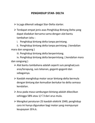PENGHIDUP STAR- DELTA


   Ia juga dikenali sebagai Star-Delta starter.
   Terdapat empat jenis asas Penghidup Bintang Delta yang
     dapat diadakan bersama-sama dengan alat bantu
     tambahan iaitu :
     i. Penghidup bintang delta tanpa perintang.
     ii. Penghidup bintang delta tanpa perintang. ( kendalian
mara dan songsang )
     iii. Penghidup bintang delta berperintang.
     iv. Penghidup bintang delta berperintang. ( kendalian mara
dan songsang )
   Alat bantu tambahana adalah seperti suis penghad,suis
     aras/terapung, suis tekanan, geganti-geganti dan
     sebagainya.
   Kaedah menghidup motor secar bintang-delta bermula
    dengan bintang dan kemudian bertukar ke delta semasa
    kendalian.
   Arus pada masa sambungan bintang adalah dikecilkan
    sehingga 58% atau 1/ 3 dari arus mula.
   Mengikut peraturan 25 kaedah elektrik 1949, penghidup
    cara ini hanya digunakan bagi motor yang mempunyai
    keupayaan 10 k.k.
 