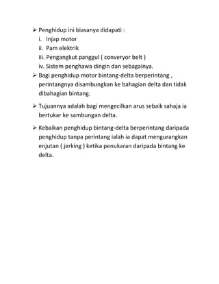  Penghidup ini biasanya didapati :
  i. Injap motor
  ii. Pam elektrik
  iii. Pengangkut panggul ( converyor belt )
  iv. Sistem penghawa dingin dan sebagainya.
 Bagi penghidup motor bintang-delta berperintang ,
  perintangnya disambungkan ke bahagian delta dan tidak
  dibahagian bintang.
 Tujuannya adalah bagi mengecilkan arus sebaik sahaja ia
  bertukar ke sambungan delta.
 Kebaikan penghidup bintang-delta berperintang daripada
  penghidup tanpa perintang ialah ia dapat mengurangkan
  enjutan ( jerking ) ketika penukaran daripada bintang ke
  delta.
 