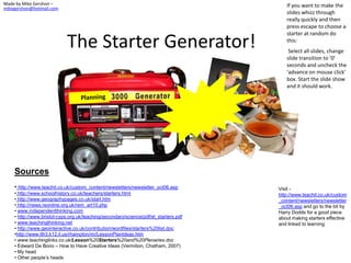 Made by Mike Gershon –                                                                   If you want to make the
mikegershon@hotmail.com
                                                                                         slides whizz through
                                                                                         really quickly and then
                                                                                         press escape to choose a
                                                                                         starter at random do

                            The Starter Generator!                                       this:
                                                                                          Select all slides, change
                                                                                         slide transition to ‘0’
                                                                                         seconds and uncheck the
                                                                                         ‘advance on mouse click’
                                                                                         box. Start the slide show
                                                                                         and it should work.




    Sources
    • http://www.teachit.co.uk/custom_content/newsletters/newsletter_oct06.asp        Visit -
    • http://www.schoolhistory.co.uk/teachers/starters.html                           http://www.teachit.co.uk/custom
    • http://www.geographypages.co.uk/start.htm                                       _content/newsletters/newsletter
    • http://news.reonline.org.uk/rem_art10.php                                       _oct06.asp and go to the bit by
    • www.independentthinking.com                                                     Harry Dodds for a good piece
    • http://www.bristol-cyps.org.uk/teaching/secondary/science/pdf/el_starters.pdf   about making starters effective
    • www.teachingthinking.net                                                        and linked to learning
    • http://www.geointeractive.co.uk/contribution/wordfiles/starters%20list.doc
    •http://www.lth3.k12.il.us/rhampton/mi/LessonPlanIdeas.htm
    • www.teachinglinks.co.uk/Lesson%20Starters%20and%20Plenaries.doc
    • Edward De Bono – How to Have Creative Ideas (Vermilion, Chatham, 2007)
    • My head
    • Other people’s heads
 