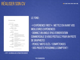 Le fond :
!
- « expérience first » : mettez en avant vos
meilleures expériences
- donnez un angle (pas d’orientation
commerciale si vous postulez pour un poste
de graphiste)
- pensez mots clés / compétences
- Vos projets personnels comptent !
A lire : 43 Conseils de CV pour être recruté
RÉALISER SON CV
par @adrienpepin
 